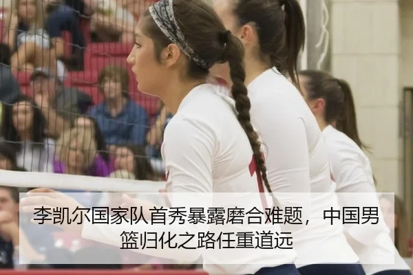 李凯尔国家队首秀暴露磨合难题，中国男篮归化之路任重道远