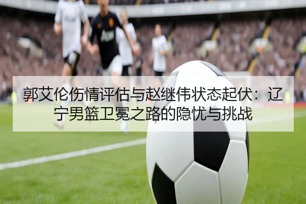 郭艾伦伤情评估与赵继伟状态起伏：辽宁男篮卫冕之路的隐忧与挑战